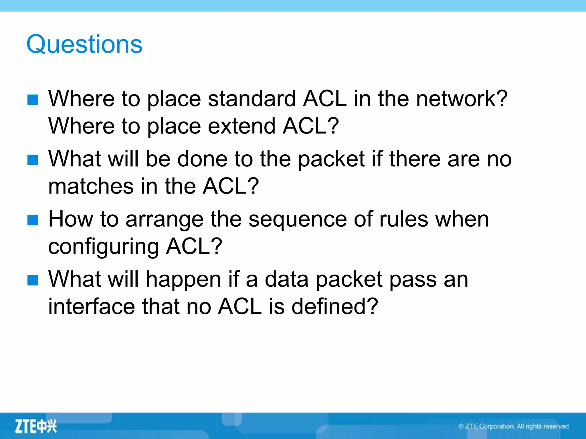 Questions
Where to place standard ACL in the network?
Where to place extend ACL?
What will be done to the packet if there are no
matches in the ACL?
How to arrange the sequence of rules when
configuring ACL?
What will happen if a data packet pass an
interface that no ACL is defined?
 