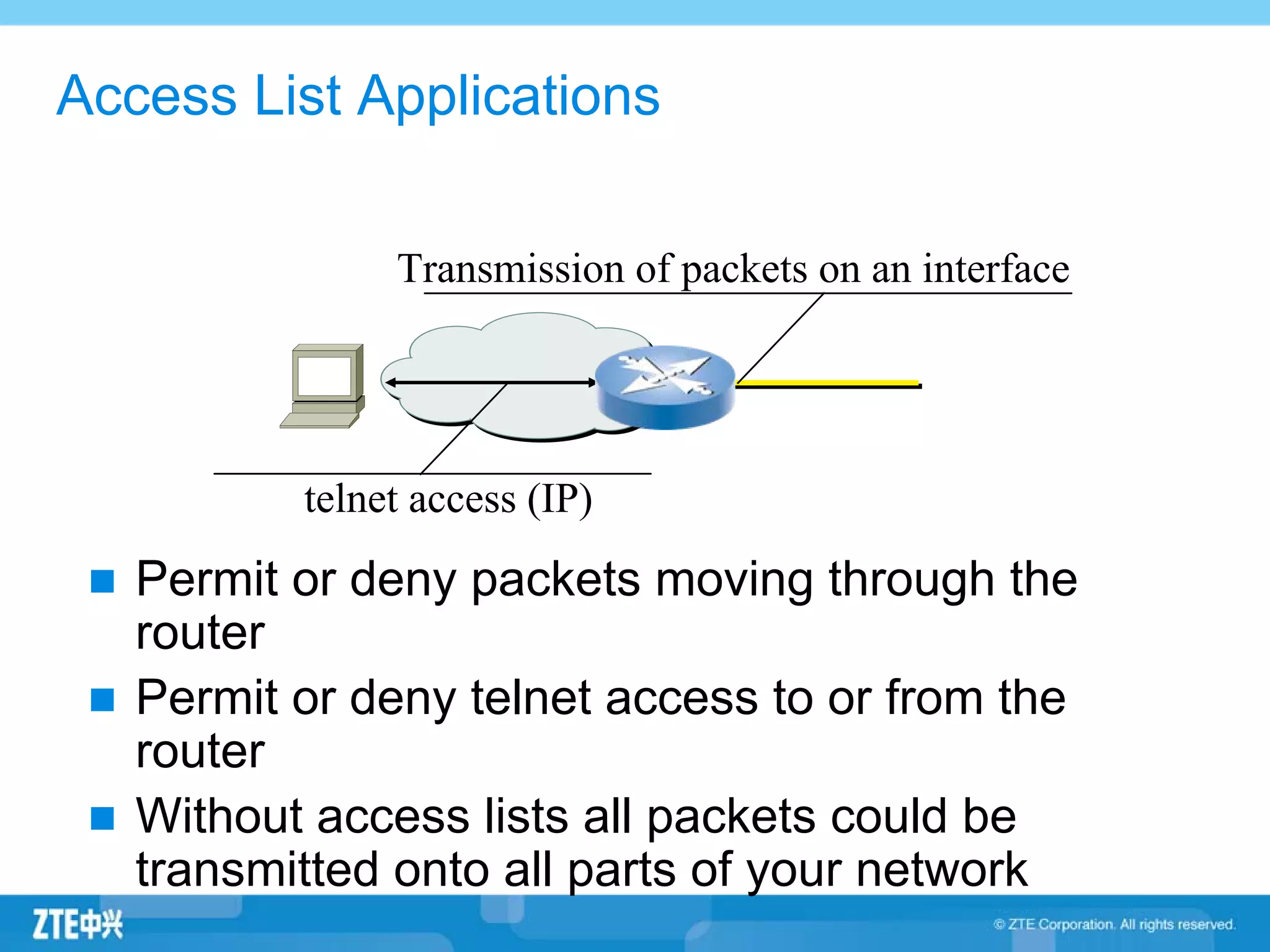 Access List Applications
Permit or deny packets moving through the
router
Permit or deny telnet access to or from the
router
Without access lists all packets could be
transmitted onto all parts of your network
telnet access (IP)
Transmission of packets on an interface
 