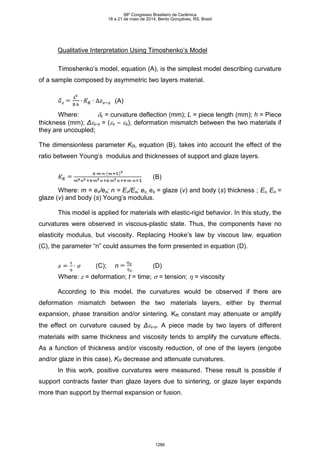Qualitative Interpretation Using Timoshenko’s Model
Timoshenko’s model, equation (A), is the simplest model describing curvature
of a sample composed by asymmetric two layers material.
(A)
Where: c = curvature deflection (mm); L = piece length (mm); h = Piece
thickness (mm); Δv-s = (v – s), deformation mismatch between the two materials if
they are uncoupled;
The dimensionless parameter KR, equation (B), takes into account the effect of the
ratio between Young’s modulus and thicknesses of support and glaze layers.
(B)
Where: m = ev/es; n = Ev/Es; ev, es = glaze (v) and body (s) thickness ; Ev, Es =
glaze (v) and body (s) Young’s modulus.
This model is applied for materials with elastic-rigid behavior. In this study, the
curvatures were observed in viscous-plastic state. Thus, the components have no
elasticity modulus, but viscosity. Replacing Hooke’s law by viscous law, equation
(C), the parameter “n” could assumes the form presented in equation (D).
(C); n (D)
Where:  = deformation; t = time;  = tension;  = viscosity
According to this model, the curvatures would be observed if there are
deformation mismatch between the two materials layers, either by thermal
expansion, phase transition and/or sintering. KR constant may attenuate or amplify
the effect on curvature caused by Δv-s. A piece made by two layers of different
materials with same thickness and viscosity tends to amplify the curvature effects.
As a function of thickness and/or viscosity reduction, of one of the layers (engobe
and/or glaze in this case), KR decrease and attenuate curvatures.
In this work, positive curvatures were measured. These result is possible if
support contracts faster than glaze layers due to sintering, or glaze layer expands
more than support by thermal expansion or fusion.
58º Congresso Brasileiro de Cerâmica
18 a 21 de maio de 2014, Bento Gonçalves, RS, Brasil
1286
 