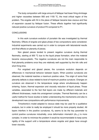The body composition with large amount of feldspar had lower firing shrinkage
and higher viscosities between 950 and 1150 o
C, the most critical region of the
problem. The engobe with frit in the place of feldspar became less viscous and free
of expansion caused by feldspar fusion. These effects together had significantly
reduced positive curvature of product P2 compared to P1.
CONCLUSIONS
In this work curvature evolution of porcelain tile was investigated by thermal
fleximetry. Effects of engobe and glaze phase of two compositions were considered.
Industrial experiments was carried out in order to compare with laboratorial results
and final effects on planarity of pieces.
Non glazed pieces tended to present negative curvature during thermal
fleximetry, starting at 900 o
C due to the liquid phase formation, when the material
became viscous-plastic. The negative curvatures are not the main responsible to
final planarity problems once they are relatively well supported by the kiln rolls and
short firing time.
For engobed and glazed pieces, the curvature evolution depends on
differences in mechanical behavior between layers. When positive curvatures are
observed, the material reaches a maximum positive value. The origin of some final
planarity defects is close related to level of maximum positive curvature. Changes on
curvature are observed in the temperature range where simultaneously happen
sintering, fusion, thermal expansion and viscosity reduction of liquid phase. Those
variables, associated to the fact that layers are made by different materials and
different thicknesses, made this arrangement complex. Thermal fleximetry can be a
useful method for future studies to better understanding the mechanisms and also to
development new compositions with performance improvements.
Timoshenko’s model adapted to viscous state may be used for a qualitative
analysis, but in order to really be employed it should be more properly studied. All
layers interfere in the positive curvatures. KR seems to be the key parameter to
control positive curvatures industrially, once deformation mismatch (Δv-s) is more
complex. In order to minimize the problem it would be recommendable to keep some
rigidity of the support until a temperature where engobe and glaze have enough
lower viscosity.
58º Congresso Brasileiro de Cerâmica
18 a 21 de maio de 2014, Bento Gonçalves, RS, Brasil
1287
 