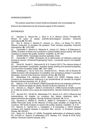 ACKNOWLEDGMENTS
The authors would like to thank Cerâmica Elizabeth and Universidade do
Extremo Sul Catarinense by the financial support of this research.
REFERENCES
(1) Sanchez E., García-Ten J., Sanz V. & A. Moreno (2010), Porcelain tile:
Almost 30 years of steady scientific-technological evolution. Ceramics
International,36, 831-845.
(2) Shu Z., Garcia J., Monfort E., Amoros J.L., Zhou J. & Wang Y.X. (2012),
Cleaner production of porcelain tile powders: Fired compact properties. Ceramics
International, 38, 1479-1487.
(3) Cantavella V., Moreno A., Mesquita A., Jarque J.C., Barba J. & Palanques A.
(2008). Evolution of stress and curvatures in porous bodies during cooling, Xth world
congress on ceramic tile quality, Qualicer, Castellón, 3, 241-255
(4) SACMI (2003), Tecnologia ceramica aplicatta, Imola.
(5) Cantavella V. (1998). Simulación de la deformación de baldosas cerámicas
durante la cocción. (Chemical Engeneering Tesis) – Universitat Jaume I de Castelló,
Castellón.
(6) Dondi M., Zanelli C., Raimondo M. & G. Guarini (2011) The vitreous phase of
porcelain stoneware: composition, evolution during sintering and physical properties,
Journal of Non-Crystalline Solids, 357, 3251-3260.
(7) M-Márquez J., De la Torre A.G., Aranda M.A.G., Rincón J.M. & Romero M.
(2009) Evolution with temperature of crystalline and amorphous phases in porcelain
stoneware. Journal of the American Ceramic Sociey, 92, 229-234.
(8) Melchiades F.G., Barbosa A.R.D., Boschi A.O. (2000). Relação entre a
curvatura de revestimentos cerâmicos e as características da camada de engobe.
Revista Cerâmica Industrial. Ind., 5, 29-33.
(9) Marino L.F.B. & A.O.Boschi (1998) Expansão térmica de materiais cerâmicos.
Parte III: Efeitos da adição de calcita, Revista Cerâmica Industrial, 3, 18-23.
(10) Amorós J.L., Negre F., Belda A. & Sánchez E. (1996) Acordo esmalte-suporte
(I): A falta de acordo como causa de empenamento. Revista Cerâmica Industrial, 1,
6-13.
(11) Gennari R.C., Dal Bó M., Melchiades F.G., Boschi A.O. (2011) Influencia das
características do engobe na curvatura das placas cerâmicas parte I:
desenvolvimento dos engobes. Revista Cerâmica Industrial, 16, 12-14
(12) Geménez S., Beltrán G., Horrillo S., Mallol G., Cantavella V. & Daroca M.J.
(2000) Pilot-scale study of the influence of firing cycle variables on single-fire tile
curvature. VIth world congress on ceramic tile quality, Qualicer, Castellón., 3, 3-15.
(13) Bannier E., García-Ten J., Castellano J. & Cantavella V. (2013) Delayed
curvature and residual stresses in porcelain tiles, Journal of European Ceramic
Society, 33, 493-501.
(14) Airey A.C. & Birles J.F (2006). Pyroplastic deformation of whiteware bodies.
Pp. 215-224 in: Science of whitewares (V.E. Henkes, G.Y. Onoda & W.M Carty,
editors). American Ceramic Society, Ohio.
58º Congresso Brasileiro de Cerâmica
18 a 21 de maio de 2014, Bento Gonçalves, RS, Brasil
1288
 