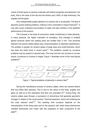 mainly of three layers of ceramic materials with distinct properties and behaviors: the
body, that is the base of the tile and the thicker part (>90% of total thickness), the
engobe and the glaze.
One indispensable quality attribute of a ceramic tile is its planarity. The lack of
planarity causes seating problems, making it more vulnerable to impact fractures(3)
. It
may also cause undesired accumulation of water and also interfere in the aesthetic
performance of the product.
The increase in the level of consumers needs contributing to make planarity,
in many products, the higher motivation of complains. One example is rectified
glazed products where the seating joints are smaller than 2 mm. This proximity
between the ceramic plates allows easy visual perception on planarity imperfections.
The problem is greater for ceramic plates of large sizes and small thickness, which
has been the world trend in recent years(1)
. The problems caused by curvature
problems may be present in several ways. The most common are concave or convex
pieces, curvatures on corners or edges. Figure 1 illustrates some of the most typical
problems(4)
.
a b
c d
e f
g h
a b
c d
e f
g h
Figure 1. Typical problems of planarity in ceramic tiles(4)
During the manufacture process of ceramic plates, there are several factors
that may affect their planarity. This is due to the nature of the body, engobe and
glaze as well as to the operations that they are submitted to(5)
. During firing, the
ceramic plates pass through a succession of phenomena that generate geometric
changes in relation to the crude product. Thermal expansion, fusion and sintering are
the most relevant ones(6,7)
. The resulting final curvature depends on the
characteristics of the firing cycle and on the dynamic with which those phenomena
manifest themselves and match with the properties of each component of the
plate(8)
.
58º Congresso Brasileiro de Cerâmica
18 a 21 de maio de 2014, Bento Gonçalves, RS, Brasil
1278
 