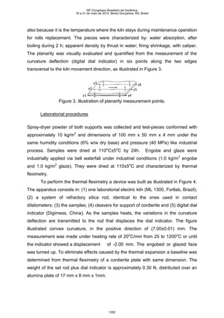 also because it is the temperature where the kiln stays during maintenance operation
for rolls replacement. The pieces were characterized by: water absorption, after
boiling during 2 h; apparent density by thrust in water; firing shrinkage, with caliper.
The planarity was visually evaluated and quantified from the measurement of the
curvature deflection (digital dial indicator) in six points along the two edges
transversal to the kiln movement direction, as illustrated in Figure 3.
y4
y5
y6
y1
y2
y3
Figure 3. Illustration of planarity measurement points.
Laboratorial procedures
Spray-dryer powder of both supports was collected and test-pieces conformed with
approximately 10 kg/m2
and dimensions of 100 mm x 50 mm x 4 mm under the
same humidity conditions (6% w/w dry base) and pressure (40 MPa) like industrial
process. Samples were dried at 110o
C±5o
C by 24h. Engobe and glaze were
industrially applied via bell waterfall under industrial conditions (1.0 kg/m2
engobe
and 1.0 kg/m2
glaze). They were dried at 110±5o
C and characterized by thermal
fleximetry.
To perform the thermal fleximetry a device was built as illustrated in Figure 4.
The apparatus consists in: (1) one laboratorial electric kiln (ML 1300, Fortlab, Brazil);
(2) a system of refractory silica rod, identical to the ones used in contact
dilatometers; (3) the samples; (4) cleavers for support of cordierite and (5) digital dial
indicator (Digimess, China). As the samples heats, the variations in the curvature
deflection are transmitted to the rod that displaces the dial indicator. The figure
illustrated convex curvature, in the positive direction of (7.00±0.01) mm. The
measurement was made under heating rate of 20o
C/min from 25 to 1200o
C or until
the indicator showed a displacement of -2.00 mm. The engobed or glazed face
was turned up. To eliminate effects caused by the thermal expansion a baseline was
determined from thermal fleximetry of a cordierite plate with same dimension. The
weight of the set rod plus dial indicator is approximately 0.30 N, distributed over an
alumina plate of 17 mm x 8 mm x 1mm.
58º Congresso Brasileiro de Cerâmica
18 a 21 de maio de 2014, Bento Gonçalves, RS, Brasil
1282
 
