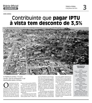 cota única
Contribuinte que pagar IPTU
à vista tem desconto de 3,5%
A Prefeitura emitiu 113.222
carnês, que já começaram a ser
distribuídos pelos Correios
O
contribuinte de Gua-
rujá deve começar a
receber o carnê do
Imposto Predial e
Territorial Urbano (IPTU) nos
próximos dias. Quem realizar o
pagamento em cota única terá
desconto de 3,5%. Para quem
optar pelo parcelamento, o re-
ajuste será de 10,33%, baseado
no cálculo do Índice Nacional de
Preços ao Consumidor (INPC).
De acordo com a Secretaria
de Finanças, para 2016 foram
gerados 113.222 carnês que
serão encaminhados aos con-
tribuintes via Correios. Desses,
13.845 são terrenos e 99.377
edificações.
Os munícipes que não recebe-
rem o carnê até a data de venci-
mento podem obter o boleto no
VENCIMENTOS
POR REGIÃO
14/01
Centro – Centro, Barra Funda,
Pitangueiras e Vila Maia
22/01
Sul – Guaiúba, Astúrias,
Tombo e Jardim Las Palmas
22/01
Leste – Enseada,
Pernambuco, Jardim
Acapulco e Perequê
27/01
Oeste – Santa Rosa,
Santo Antônio e Cachoeira
29/01
Norte – Centro de Vicente
de Carvalho e Vila Alice
29/01
Norte Sul – Pae Cará,
Jardim Progresso, Jardim Boa
Esperança, Vila Áurea, Parque
Estuário, Monteiro da Cruz,
Morrinhos e Jardim Brasil I e II
site da Prefeitura de Guarujá.
Para isso, basta acessar o ende-
reço eletrônico guaruja.sp.gov.br,
entrar na opção Serviços Online,
clicar em 2ª via de boletos e, na se-
quência, em IPTU. O contribuin-
te será encaminhado para nova
página da Internet, onde deverá
informar o número de inscrição
do imóvel, para acessar os boletos
de cada mês.
Os vencimentos são definidos
conforme as regiões. O pagamen-
to pode ser feito em qualquer
agência bancária. O contribuinte
pode ainda utilizar a última folha
do carnê, também disponível no
site da Prefeitura, para atualizar
o endereço para correspondência.
Lá constam os procedimentos que
devem ser adotados.
É importante lembrar que
os contribuintes que não pa-
garem no prazo definido estão
sujeitos a pagamento de juros
e multa. Para 2016, foram lan-
çados R$ 441.182.765,73, sen-
do R$ 73.400.715,13 de IPTU
Territorial e R$ 331.292.279,51,
de Predial; enquanto a Taxa de
Remoção de lixo contabiliza R$
36.489.771,09.
PedroRezende
TERÇA-FEIRA
5 de janeiro de 2016
3GUARUJÁ
Diário Oficial
 