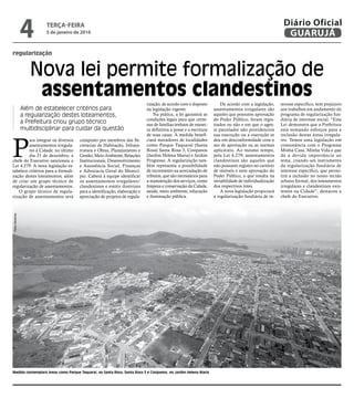 regularização
Nova lei permite formalização de
assentamentos clandestinos
Além de estabelecer critérios para
a regularização destes loteamentos,
a Prefeitura criou grupo técnico
multidisciplinar para cuidar da questão
P
ara integrar os diversos
assentamentos irregula-
res à Cidade, no último
dia 21 de dezembro, a
chefe do Executivo sancionou a
Lei 4.279. A nova legislação es-
tabelece critérios para a formali-
zação destes loteamentos, além
de criar um grupo técnico de
regularização de assentamentos.
O grupo técnico de regula-
rização de assentamentos será
composto por membros das Se-
cretarias de Habitação, Infraes-
trutura e Obras, Planejamento e
Gestão, Meio Ambiente, Relações
Institucionais, Desenvolvimento
e Assistência Social, Finanças
e Advocacia Geral do Municí-
pio. Caberá à equipe identificar
os assentamentos irregulares/
clandestinos e emitir diretrizes
para a identificação, elaboração e
apreciação de projetos de regula-
rização, de acordo com o disposto
na legislação vigente.
Na prática, a lei garantirá as
condições legais para que cente-
nas de famílias tenham de manei-
ra definitiva a posse e a escritura
de suas casas. A medida benefi-
ciará moradores de localidades
como Parque Taquaral (Santa
Rosa) Santa Rosa 3, Cosipanos
(Jardim Helena Maria) e Jardim
Progresso. A regularização tam-
bém representa a possibilidade
de incremento na arrecadação de
tributos, que são necessários para
a manutenção dos serviços, como
limpeza e conservação da Cidade,
saúde, meio ambiente, educação
e iluminação pública.
De acordo com a legislação,
assentamentos irregulares são
aqueles que possuem aprovação
do Poder Público, foram regis-
trados ou não e em que o agen-
te parcelador não providenciou
sua execução ou a execução se
deu em desconformidade com o
ato de aprovação ou as normas
aplicáveis. Ao mesmo tempo,
pela Lei 4.279, assentamentos
clandestinos são aqueles que
não possuem registro no cartório
de imóveis e nem aprovação do
Poder Público, o que resulta na
inviabilidade de individualização
dos respectivos lotes.
A nova legislação propiciará
a regularização fundiária de in-
teresse específico, sem prejuízos
aos trabalhos em andamento do
programa de regularização fun-
diária de interesse social. “Esta
Lei demonstra que a Prefeitura
está somando esforços para a
inclusão destas áreas irregula-
res. Temos uma legislação em
consonância com o Programa
Minha Casa, Minha Vida e que
dá a devida importância ao
tema, criando um instrumento
da regularização fundiária de
interesse específico, que permi-
tirá a inclusão no nosso tecido
urbano formal, dos loteamentos
irregulares e clandestinos exis-
tentes na Cidade”, destacou a
chefe do Executivo.
Medida contemplará áreas como Parque Taquaral, no Santa Rosa, Santa Rosa 3 e Cosipanos, no Jardim Helena Maria
PedroRezende
TERÇA-FEIRA
5 de janeiro de 2016
4 GUARUJÁ
Diário Oficial
 