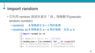 import random
• 可利用 random 模組來產生「偽」隨機數字(pseudo-
random number)
• random() # 隨機產生 0 ~ 1 間的亂數
• randint(a, b) # 隨機產生 a ~ b 間...