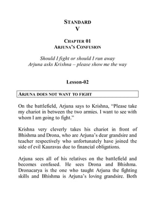 STANDARD
V
CHAPTER 01
ARJUNA’S CONFUSION
Should I fight or should I run away
Arjuna asks Krishna – please show me the way
Lesson-02
ARJUNA DOES NOT WANT TO FIGHT
On the battlefield, Arjuna says to Krishna, “Please take
my chariot in between the two armies. I want to see with
whom I am going to fight.”
Krishna very cleverly takes his chariot in front of
Bhishma and Drona, who are Arjuna’s dear grandsire and
teacher respectively who unfortunately have joined the
side of evil Kauravas due to financial obligations.
Arjuna sees all of his relatives on the battlefield and
becomes confused. He sees Drona and Bhishma.
Dronacarya is the one who taught Arjuna the fighting
skills and Bhishma is Arjuna’s loving grandsire. Both
 