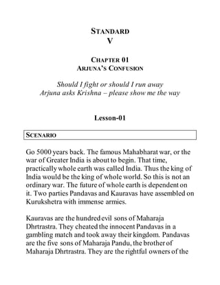 STANDARD
V
CHAPTER 01
ARJUNA’S CONFUSION
Should I fight or should I run away
Arjuna asks Krishna – please show me the way
Lesson-01
SCENARIO
Go 5000 years back. The famous Mahabharat war, or the
war of Greater India is about to begin. That time,
practicallywhole earth was called India. Thus the king of
India would be the king of whole world. So this is not an
ordinary war. The future of whole earth is dependent on
it. Two parties Pandavas and Kauravas have assembled on
Kurukshetra with immense armies.
Kauravas are the hundredevil sons of Maharaja
Dhrtrastra. They cheated the innocent Pandavas in a
gambling match and took away their kingdom. Pandavas
are the five sons of Maharaja Pandu, the brotherof
Maharaja Dhrtrastra. They are the rightful owners of the
 