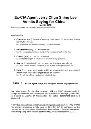 Ex-CIA Agent Jerry Chun Shing Lee
Admits Spying for China –
May 2, 2019
Source: https://www.bbc.com/news/world-us-canada-48130068
Vocabularies:
1. Conspiracy (n.) the act of secretly planning to do something that is
harmful or illegal.
ex. They were accused of conspiracy to commit murder.
2. Unallocated (adj.) – not reserved
Ex. The secret document was found in the unallocated part of the disk.
3. Covert (adj.) - secret or hidden
Ex. He has taken part in a number of covert military operations.
4. Dry up (phrasal verb) - to go away or disappear completely
ex. After several months, new leads in the murder investigation dried up.
5. Mole (n.) - a spy who works inside an organization and gives secret
information to another organization or country.
Ex. A mole from China has been arrested in India.
ARTICLE : Ex-CIA Agent Jerry Chun Shing Lee Admits Spying for China
Lee, who worked for the CIA between 1994 and 2007, pleaded guilty to
conspiracy to deliver national defence information to aid a foreign government,
in a court in Virginia on Wednesday, the justice department said in a
statement.
It said Lee was contacted by the Chinese intelligence agents in 2010. They offered
him money, promising to take care of him "for life" in exchange for the
required secret information. Hundreds of thousands of dollars were deposited
in his Hong Kong bank account between May 2010 and December 2013.
 