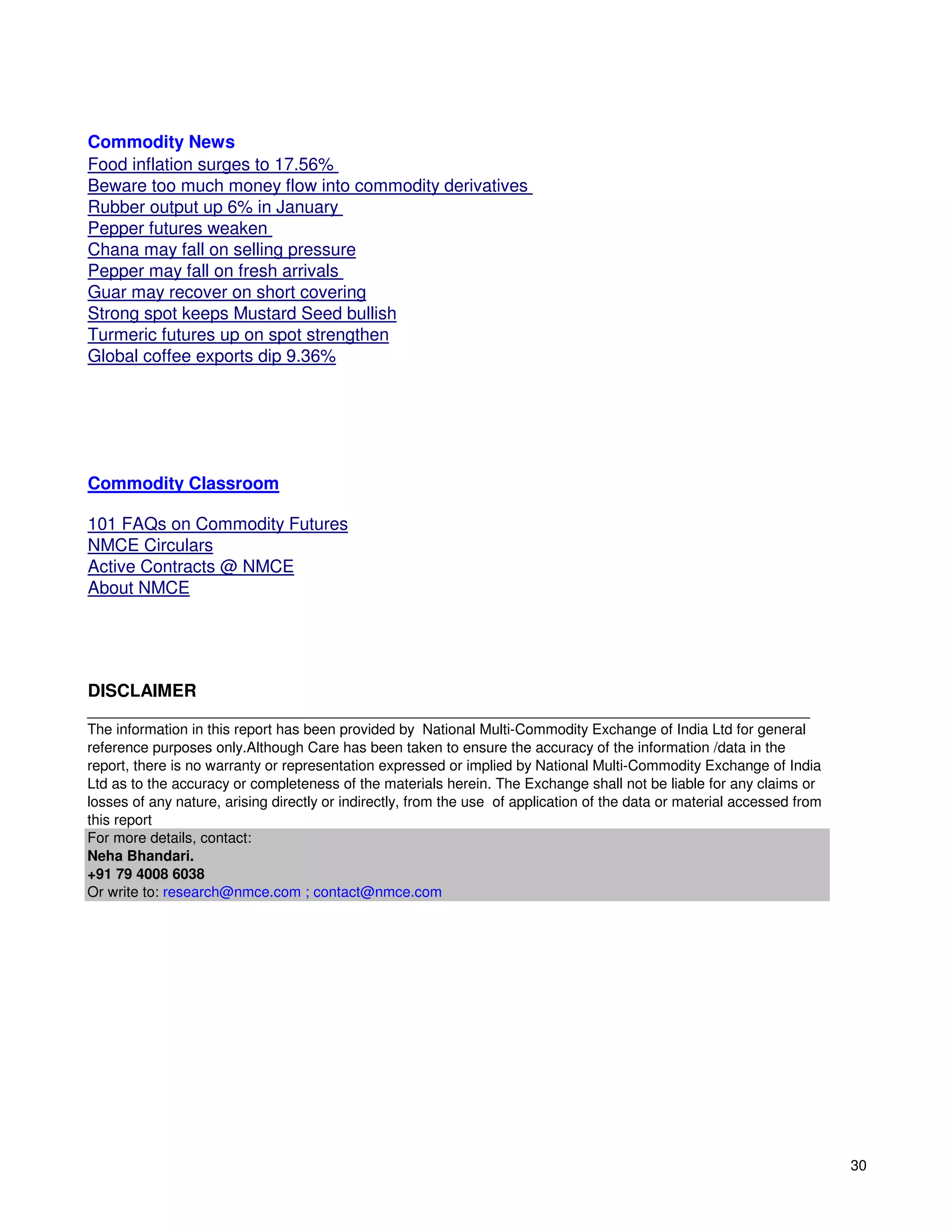 Commodity News
Food inflation surges to 17.56%
Beware too much money flow into commodity derivatives
Rubber output up 6% in January
Pepper futures weaken
Chana may fall on selling pressure
Pepper may fall on fresh arrivals
Guar may recover on short covering
Strong spot keeps Mustard Seed bullish
Turmeric futures up on spot strengthen
Global coffee exports dip 9.36%




Commodity Classroom

101 FAQs on Commodity Futures
NMCE Circulars
Active Contracts @ NMCE
About NMCE




DISCLAIMER
__________________________________________________________________________________________
The information in this report has been provided by National Multi-Commodity Exchange of India Ltd for general
reference purposes only.Although Care has been taken to ensure the accuracy of the information /data in the
report, there is no warranty or representation expressed or implied by National Multi-Commodity Exchange of India
Ltd as to the accuracy or completeness of the materials herein. The Exchange shall not be liable for any claims or
losses of any nature, arising directly or indirectly, from the use of application of the data or material accessed from
this report
For more details, contact:
Neha Bhandari.
+91 79 4008 6038
Or write to: research@nmce.com ; contact@nmce.com




                                                                                                                          30
 
