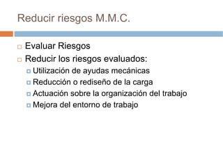 Reducir riesgos M.M.C.

 Evaluar Riesgos
 Reducir los riesgos evaluados:
   Utilización de ayudas mecánicas
   Reducción o rediseño de la carga
   Actuación sobre la organización del trabajo
   Mejora del entorno de trabajo
 