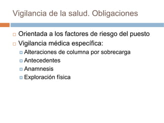 Vigilancia de la salud. Obligaciones

 Orientada a los factores de riesgo del puesto
 Vigilancia médica específica:
   Alteraciones de columna por sobrecarga
   Antecedentes
   Anamnesis
   Exploración física
 