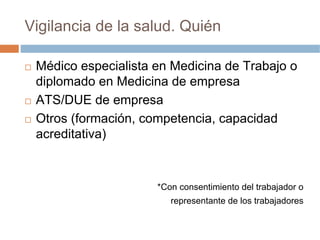 Vigilancia de la salud. Quién

 Médico especialista en Medicina de Trabajo o
 diplomado en Medicina de empresa
 ATS/DUE de empresa
 Otros (formación, competencia, capacidad
 acreditativa)



                     *Con consentimiento del trabajador o
                        representante de los trabajadores
 