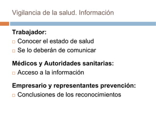 Vigilancia de la salud. Información

Trabajador:
  Conocer el estado de salud
  Se lo deberán de comunicar

Médicos y Autoridades sanitarias:
 Acceso a la información

Empresario y representantes prevención:
 Conclusiones de los reconocimientos
 