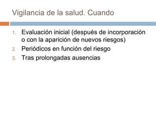 Vigilancia de la salud. Cuando

1.   Evaluación inicial (después de incorporación
     o con la aparición de nuevos riesgos)
2.   Periódicos en función del riesgo
3.   Tras prolongadas ausencias
 