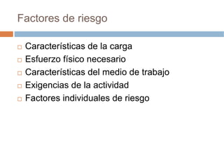 Factores de riesgo

 Características de la carga
 Esfuerzo físico necesario
 Características del medio de trabajo
 Exigencias de la actividad
 Factores individuales de riesgo
 