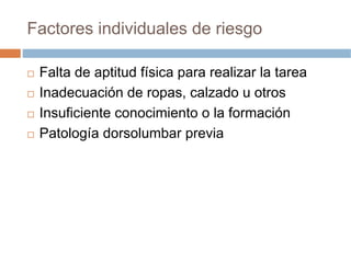 Factores individuales de riesgo

 Falta de aptitud física para realizar la tarea
 Inadecuación de ropas, calzado u otros
 Insuficiente conocimiento o la formación
 Patología dorsolumbar previa
 