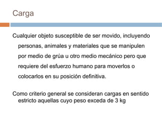 Carga

Cualquier objeto susceptible de ser movido, incluyendo
  personas, animales y materiales que se manipulen
  por medio de grúa u otro medio mecánico pero que
  requiere del esfuerzo humano para moverlos o
  colocarlos en su posición definitiva.


Como criterio general se consideran cargas en sentido
  estricto aquellas cuyo peso exceda de 3 kg
 