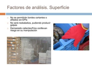 Factores de análisis. Superficie

 No se permitirán bordes cortantes o
 afilados sin EPIs
 No será resbaladiza, pudiendo producir
 golpes
 Demasiado calientes/fríos conllevan
 riesgo en su manipulación
 