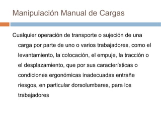 Manipulación Manual de Cargas

Cualquier operación de transporte o sujeción de una
  carga por parte de uno o varios trabajadores, como el
  levantamiento, la colocación, el empuje, la tracción o
  el desplazamiento, que por sus características o
  condiciones ergonómicas inadecuadas entrañe
  riesgos, en particular dorsolumbares, para los
  trabajadores
 
