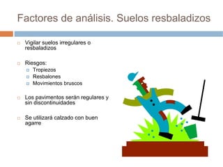 Factores de análisis. Suelos resbaladizos

 Vigilar suelos irregulares o
 resbaladizos

 Riesgos:
    Tropiezos
    Resbalones
    Movimientos bruscos

 Los pavimentos serán regulares y
 sin discontinuidades

 Se utilizará calzado con buen
 agarre
 