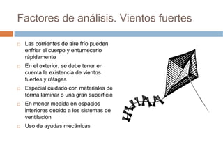 Factores de análisis. Vientos fuertes

 Las corrientes de aire frío pueden
 enfriar el cuerpo y entumecerlo
 rápidamente
 En el exterior, se debe tener en
 cuenta la existencia de vientos
 fuertes y ráfagas
 Especial cuidado con materiales de
 forma laminar o una gran superficie
 En menor medida en espacios
 interiores debido a los sistemas de
 ventilación
 Uso de ayudas mecánicas
 