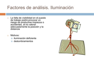 Factores de análisis. Iluminación

 La falta de visibilidad en el puesto
 de trabajo podrá provocar un
 riesgo de producirse tropiezos o
 accidentes, al no valorar
 adecuadamente la posición y la
 distancia

 Motivos:
   iluminación deficiente
   deslumbramientos
 