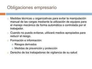 Obligaciones empresario

 Medidas técnicas u organizativas para evitar la manipulación
 manual de las cargas mediante la utilización de equipos para
 el manejo mecánico de forma automática o controlada por el
 trabajador.
 Cuando no pueda evitarse, utilizará medios apropiados para
 reducir el riesgo.
 Formación e información:
    Riesgos derivados
    Medidas de prevención y protección
 Derecho de los trabajadores de vigilancia de su salud
 
