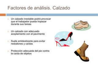 Factores de análisis. Calzado

 Un calzado inestable podrá provocar
 que el trabajador pueda tropezar
 durante sus tareas

 Un calzado con adecuado
 acoplamiento con el pavimento

 Suela antideslizante para evitar
 resbalones y caídas

 Protección adecuada del pie contra
 la caída de objetos
 