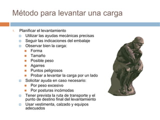 Método para levantar una carga

1.   Planificar el levantamiento
        Utilizar las ayudas mecánicas precisas
        Seguir las indicaciones del embalaje
        Observar bien la carga:
            Forma
            Tamaño
            Posible peso
            Agarres
            Puntos peligrosos
            Probar a levantar la carga por un lado
        Solicitar ayuda en caso necesario:
            Por peso excesivo
            Por posturas incómodas
        Tener prevista la ruta de transporte y el
        punto de destino final del levantamiento
        Usar vestimenta, calzado y equipos
        adecuados
 