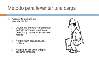 Método para levantar una carga

3.   Adoptar la postura de
     levantamiento

        Doblar las piernas manteniendo
        en todo momento la espalda
        derecha, y mantener el mentón
        metido

        No flexionar demasiado las
        rodillas

        No girar el tronco ni adoptar
        posturas forzadas
 