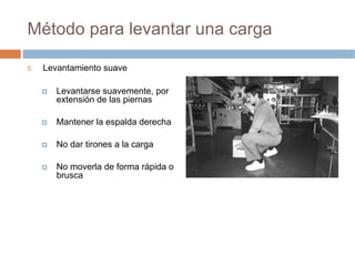 Método para levantar una carga

5.   Levantamiento suave

        Levantarse suavemente, por
        extensión de las piernas

        Mantener la espalda derecha

        No dar tirones a la carga

        No moverla de forma rápida o
        brusca
 