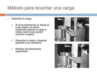 Método para levantar una carga

8.   Depositar la carga

        Si el levantamiento es desde el
        suelo hasta una altura
        importante apoyar la carga a
        medio camino para poder
        cambiar el agarre

        Depositar la carga y después
        ajustarla si es necesario

        Realizar levantamientos
        espaciados
 
