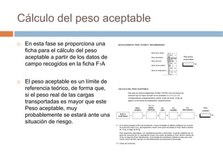 Cálculo del peso aceptable

 En esta fase se proporciona una
 ficha para el cálculo del peso
 aceptable a partir de los datos de
 campo recogidos en la ficha F1A


 El peso aceptable es un límite de
 referencia teórico, de forma que,
 si el peso real de las cargas
 transportadas es mayor que este
 Peso aceptable, muy
 probablemente se estará ante una
 situación de riesgo.
 
