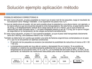 Solución ejemplo aplicación método

POSIBLES MEDIDAS CORRECTORAS III
En esta nueva situación, el peso aceptable es mayor que el peso real de los paquetes, luego el resultado de
    la evaluación sería “Riesgo Tolerable”, si se superaran los pasos nos 3 y 4.
Ya que se reestructura el puesto, tal vez sería posible situar la estantería a una altura menor, por ejemplo, a
    la misma altura a que se encuentra situada la cinta transportadora. De esta forma, el peso teórico sería
    de 25 kg, y el desplazamiento vertical de la carga sería de 25 cm o menor, con lo que el factor de
    reducción por este concepto sería 1, y el peso aceptable pasaría a ser de 17,8 kg, por lo que el margen
    de seguridad en la manipulación de las cargas aumentaría sensiblemente.
En esta nueva situación, el paso nº 3 se superaría también, ya que el peso total transportado diariamente
    sería de 5.400 kg, cifra bastante inferior a los 10.000 kg.
También se debe tener en cuenta que existen una serie de factores ergonómicos contemplados en el paso
    nº 4, que no se encuentran en óptimas condiciones:
        El tamaño de los paquetes es excesivo (se estudiará la posibilidad de reducirlos al menos a 60 × 60
        × 50 cm).
        La temperatura puede ser muy alta en verano y demasiado fría en invierno. Si es posible se
        instalará un sistema de acondicionamiento ambiental de la nave, de tal forma que el rango de
        temperaturas se encuentre entre 14 ºC y 25 ºC, y la humedad del aire entre el 30% y el 70%. Si es
        pertinente, se realizarán las mediciones adecuadas para evaluar el posible riesgo de estrés térmico.
 