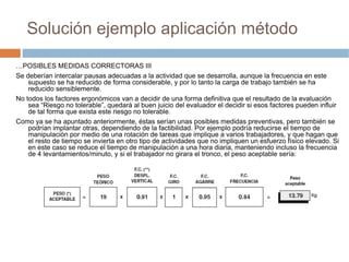 Solución ejemplo aplicación método

…POSIBLES MEDIDAS CORRECTORAS III
Se deberían intercalar pausas adecuadas a la actividad que se desarrolla, aunque la frecuencia en este
    supuesto se ha reducido de forma considerable, y por lo tanto la carga de trabajo también se ha
    reducido sensiblemente.
No todos los factores ergonómicos van a decidir de una forma definitiva que el resultado de la evaluación
    sea “Riesgo no tolerable”, quedará al buen juicio del evaluador el decidir si esos factores pueden influir
    de tal forma que exista este riesgo no tolerable.
Como ya se ha apuntado anteriormente, éstas serían unas posibles medidas preventivas, pero también se
    podrían implantar otras, dependiendo de la factibilidad. Por ejemplo podría reducirse el tiempo de
    manipulación por medio de una rotación de tareas que implique a varios trabajadores, y que hagan que
    el resto de tiempo se invierta en otro tipo de actividades que no impliquen un esfuerzo físico elevado. Si
    en este caso se reduce el tiempo de manipulación a una hora diaria, manteniendo incluso la frecuencia
    de 4 levantamientos/minuto, y si el trabajador no girara el tronco, el peso aceptable sería:
 