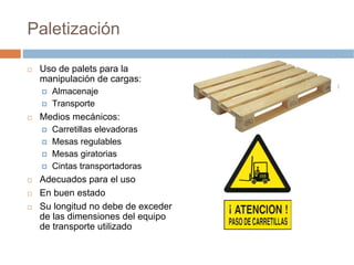 Paletización

 Uso de palets para la
 manipulación de cargas:
   Almacenaje
   Transporte
 Medios mecánicos:
   Carretillas elevadoras
   Mesas regulables
   Mesas giratorias
   Cintas transportadoras
 Adecuados para el uso
 En buen estado
 Su longitud no debe de exceder
 de las dimensiones del equipo
 de transporte utilizado
 