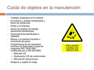 Caída de objetos en la manutención

 Trabajos solapados en la vertical
 Circulación y salidas señalizadas y
 libres de obstáculos
 Orden y la limpieza
 Zonas de lugares de trabajo
 claramente señalizadas
 Correctamente planificadas y
 vigiladas
 Manos o el calzado húmedo o
 manchado de grasa
 Cumplimiento de los requisitos
 mínimos de Seguridad y salud en
 máquinas (RD 1435/1992
 modificado por el RD 56/1995):
     Marcado CE
     Declaración CE de conformidad
     Manual de instrucciones
 Asegurar y sujetar la carga
 