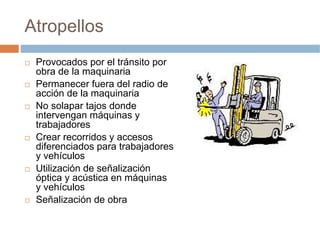 Atropellos
 Provocados por el tránsito por
 obra de la maquinaria
 Permanecer fuera del radio de
 acción de la maquinaria
 No solapar tajos donde
 intervengan máquinas y
 trabajadores
 Crear recorridos y accesos
 diferenciados para trabajadores
 y vehículos
 Utilización de señalización
 óptica y acústica en máquinas
 y vehículos
 Señalización de obra
 