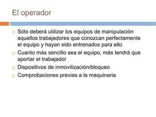 El operador

 Sólo deberá utilizar los equipos de manipulación
 aquellos trabajadores que conozcan perfectamente
 el equipo y hayan sido entrenados para ello
 Cuanto más sencillo sea el equipo, más tendrá que
 aportar el trabajador
 Dispositivos de inmovilización/bloqueo
 Comprobaciones previas a la maquinaria
 