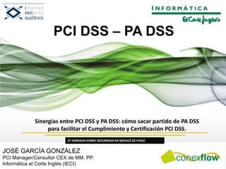 Sinergias entre PCI DSS y PA DSS: cómo sacar partido de PA DSS
para facilitar el Cumplimiento y Certificación PCI DSS.
2ª JORNADA SOBRE SEGURIDAD EN MEDIOS DE PAGO
JOSÉ GARCÍA GONZÁLEZ
PCI Manager/Consultor CEX de MM. PP.
Informática el Corte Inglés (IECI)
PCI DSS – PA DSS
 