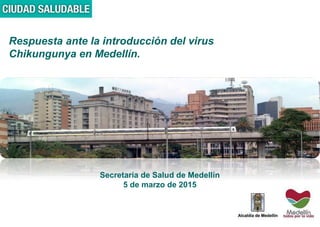 Respuesta ante la introducción del virus
Chikungunya en Medellín.
Secretaría de Salud de Medellín
5 de marzo de 2015
 
