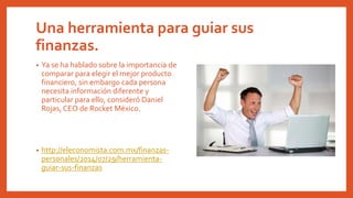Una herramienta para guiar sus
finanzas.
• Ya se ha hablado sobre la importancia de
comparar para elegir el mejor producto
financiero, sin embargo cada persona
necesita información diferente y
particular para ello, consideró Daniel
Rojas, CEO de Rocket México.
• http://eleconomista.com.mx/finanzas-
personales/2014/07/29/herramienta-
guiar-sus-finanzas
 