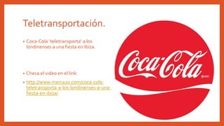 Teletransportación.
• Coca-Cola ‘teletransporta’ a los
londinenses a una fiesta en Ibiza.
• Checa el video en el link.
• http://www.merca20.com/coca-cola-
teletransporta-a-los-londinenses-a-una-
fiesta-en-ibiza/
 