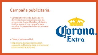 Campaña publicitaria.
• Constellation Brands, dueña de los
derechos de comercialización de las
cervezas de Grupo Modelo en Estados
Unidos, anunció una campaña para
impulsar la presencia de la marca en ese
mercado.
• Checa el video en el link.
• http://www.merca20.com/lanzan-
campana-publicitaria-para-promocionar-
cerveza-mexicana-en-eu/
 
