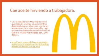 Cae aceite hirviendo a trabajadora.
• Una trabajadora de McDonald’s sufrió
quemaduras severas, ya que mientras
desempeñaba sus labores en uno de los
restaurantes de la marca resbaló y cayó
en un cubo abierto de aceite hirviendo: el
fast fool retailer fue multado por 45 mil
dólares.
• http://www.informabtl.com/cae-aceite-
hirviendo-a-trabajadora-de-mcdonalds-
multan-al-retailer-con-45-md/
 