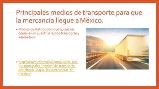 Principales medios de transporte para que
la mercancía llegue a México.
• Medios de distribución que quizás no
conocías en cuanto a red de transporte y
kilómetros.
• http://www.informabtl.com/cuales-son-
los-principales-medios-de-transporte-
por-donde-viajan-las-mercancias-en-
mexico/
 