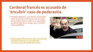 Cardenal francés es acusado de
'encubrir' caso de pederastia.
• Philippe Barbarin, uno de los cardenales
más conocidos en Francia, fue acusado
de no haber denunciado a un sacerdote,
ya destituido de su cargo, que cometió
actos pedófilos.
• http://www.elfinanciero.com.mx/mundo/
cardenal-frances-es-acusado-de-
encubrir-caso-de-pederastia.html
 