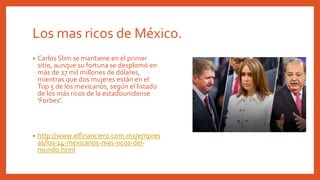 Los mas ricos de México.
• Carlos Slim se mantiene en el primer
sitio, aunque su fortuna se desplomó en
más de 27 mil millones de dólares,
mientras que dos mujeres están en el
Top 5 de los mexicanos, según el listado
de los más ricos de la estadounidense
'Forbes'.
• http://www.elfinanciero.com.mx/empres
as/los-14-mexicanos-mas-ricos-del-
mundo.html
 