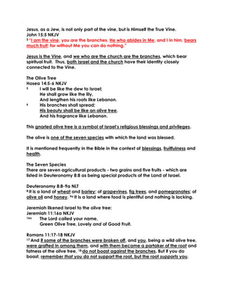 Jesus, as a Jew, is not only part of the vine, but is Himself the True Vine.
John 15:5 NKJV
5 “I am the vine, you are the branches. He who abides in Me, and I in him, bears
much fruit; for without Me you can do nothing.”
Jesus is the Vine, and we who are the church are the branches, which bear
spiritual fruit. Thus, both Israel and the church have their identity closely
connected to the Vine.
The Olive Tree
Hosea 14:5-6 NKJV
5 I will be like the dew to Israel;
He shall grow like the lily,
And lengthen his roots like Lebanon.
6 His branches shall spread;
His beauty shall be like an olive tree,
And his fragrance like Lebanon.
This gnarled olive tree is a symbol of Israel’s religious blessings and privileges.
The olive is one of the seven species with which the land was blessed.
It is mentioned frequently in the Bible in the context of blessings, fruitfulness and
health.
The Seven Species
There are seven agricultural products - two grains and five fruits - which are
listed in Deuteronomy 8:8 as being special products of the Land of Israel.
Deuteronomy 8:8-9a NLT
8 It is a land of wheat and barley; of grapevines, fig trees, and pomegranates; of
olive oil and honey. 9a It is a land where food is plentiful and nothing is lacking.
Jeremiah likened Israel to the olive tree:
Jeremiah 11:16a NKJV
16a The Lord called your name,
Green Olive Tree, Lovely and of Good Fruit.
Romans 11:17-18 NKJV
17 And if some of the branches were broken off, and you, being a wild olive tree,
were grafted in among them, and with them became a partaker of the root and
fatness of the olive tree, 18 do not boast against the branches. But if you do
boast, remember that you do not support the root, but the root supports you.
 
